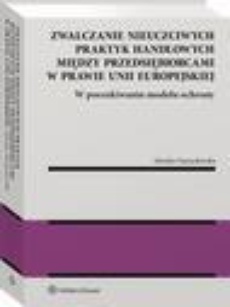The cover of the book titled: Zwalczanie nieuczciwych praktyk handlowych między przedsiębiorcami w prawie Unii Europejskiej. W poszukiwaniu modelu ochrony