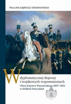 Обложка книги под заглавием:W dyplomatycznej depeszy i wojskowych wspomnieniach. Obraz Księstwa Warszawskiego (1807–1815) w źródłach francuskich