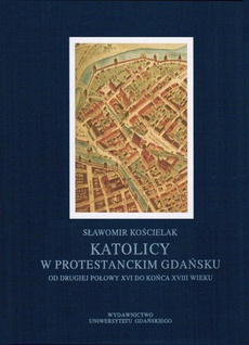 The cover of the book titled: Katolicy w protestanckim Gdańsku od drugiej połowy XVI do końca XVIII wieku
