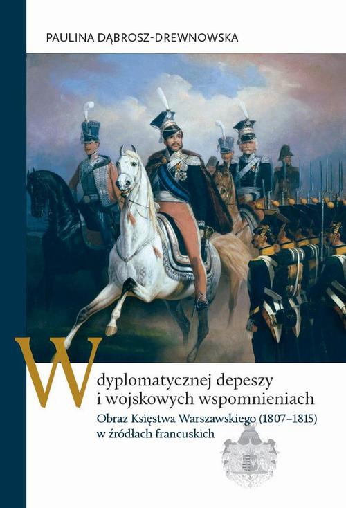 The cover of the book titled: W dyplomatycznej depeszy i wojskowych wspomnieniach. Obraz Księstwa Warszawskiego (1807–1815) w źródłach francuskich