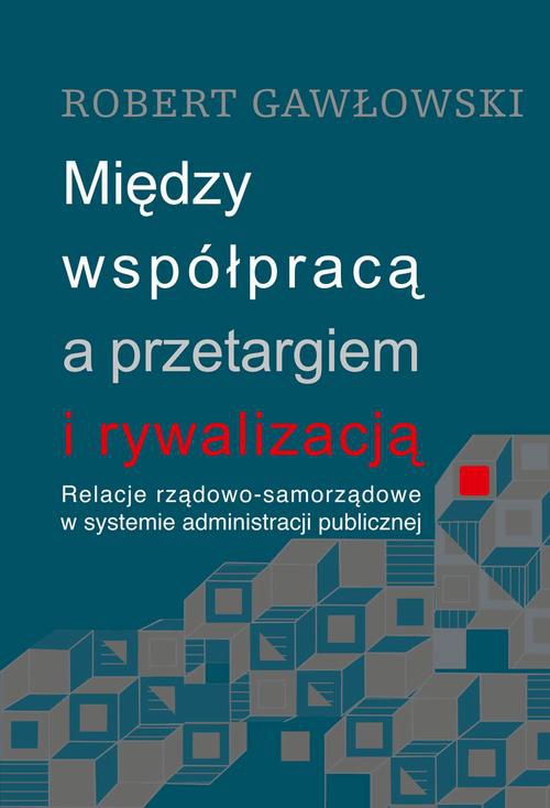 Okładka książki o tytule: Między współpracą a przetargiem i rywalizacją. Relacje rządowo-samorządowe w systemie administracji publicznej